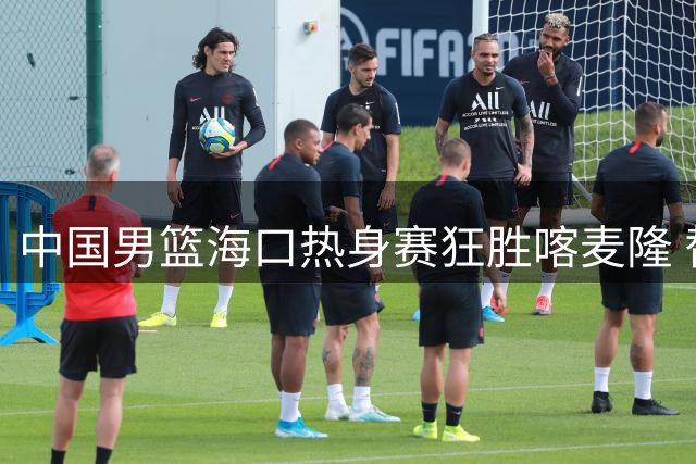 中国男篮海口热身赛狂胜喀麦隆 替补奇兵庞峥麟12分钟砍13分零失误