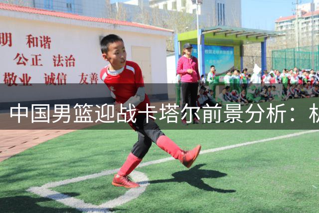 中国男篮迎战卡塔尔前景分析：机遇与隐忧并存