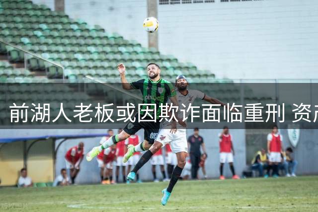 前湖人老板或因欺诈面临重刑 资产全线抛售