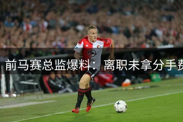 前马赛总监爆料：离职未拿分手费，揭露球队管理内幕