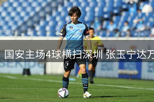 国安主场4球横扫深圳 张玉宁达万法比奥联手建功