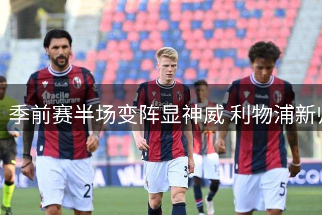 季前赛半场变阵显神威 利物浦新帅战术革新引爆球迷期待