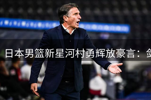 日本男篮新星河村勇辉放豪言：剑指世界赛场而非仅称霸亚洲