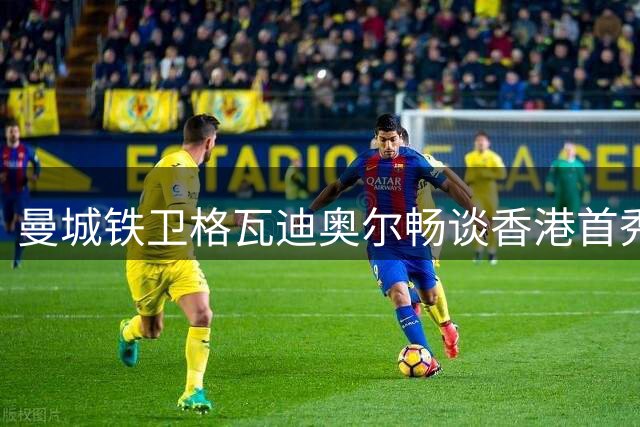 曼城铁卫格瓦迪奥尔畅谈香港首秀 期待与哈兰德重聚伊蒂哈德