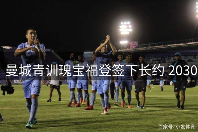 曼城青训瑰宝福登签下长约 2030年前继续闪耀伊蒂哈德