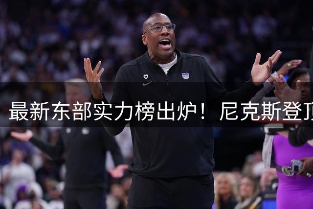 最新东部实力榜出炉！尼克斯登顶 76人紧咬不放 雄鹿爆冷垫底