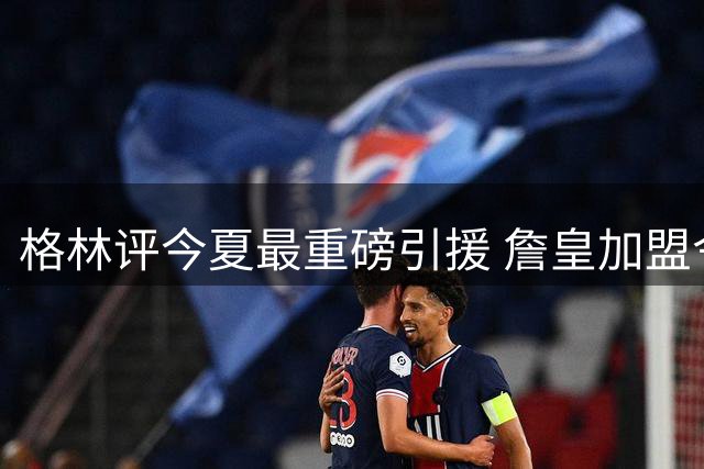 格林评今夏最重磅引援 詹皇加盟令76人迎蜕变契机