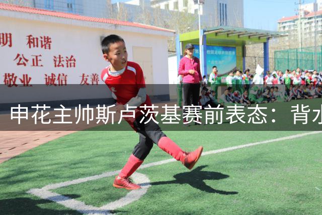 申花主帅斯卢茨基赛前表态：背水一战必须拿下关键三分