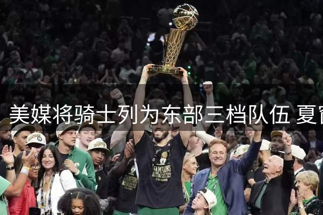 美媒将骑士列为东部三档队伍 夏窗运作引发热议