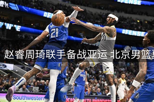 赵睿周琦联手备战亚运 北京男篮夏训火力全开