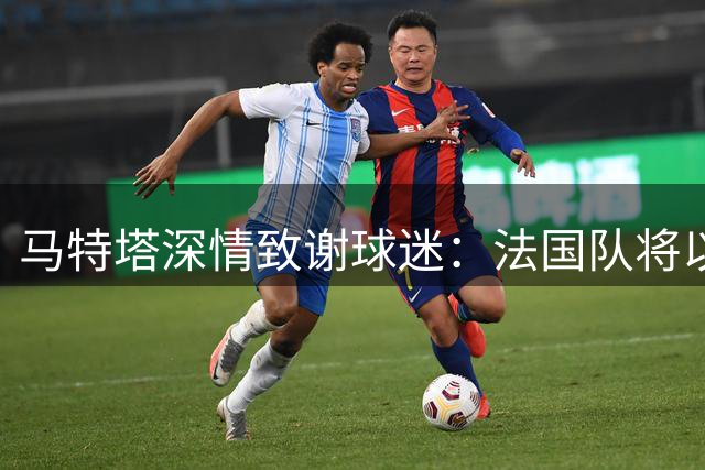 马特塔深情致谢球迷：法国队将以更强姿态重返赛场