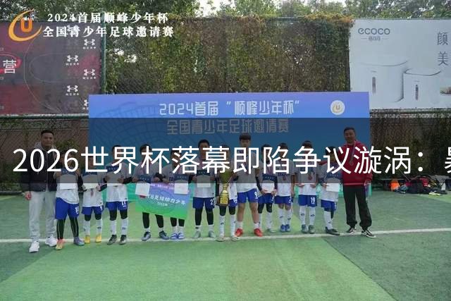 2026世界杯落幕即陷争议漩涡：暴力冲突与政治干预撕裂足球荣光