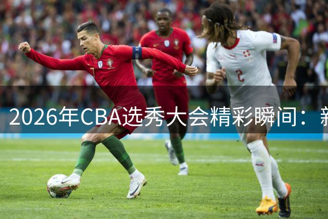 2026年CBA选秀大会精彩瞬间：新秀球员展现独特魅力