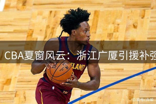 CBA夏窗风云：浙江广厦引援补强 赵柏清东渡日本 原帅交易悬念待解